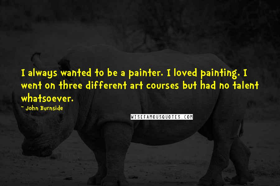 John Burnside Quotes: I always wanted to be a painter. I loved painting. I went on three different art courses but had no talent whatsoever.