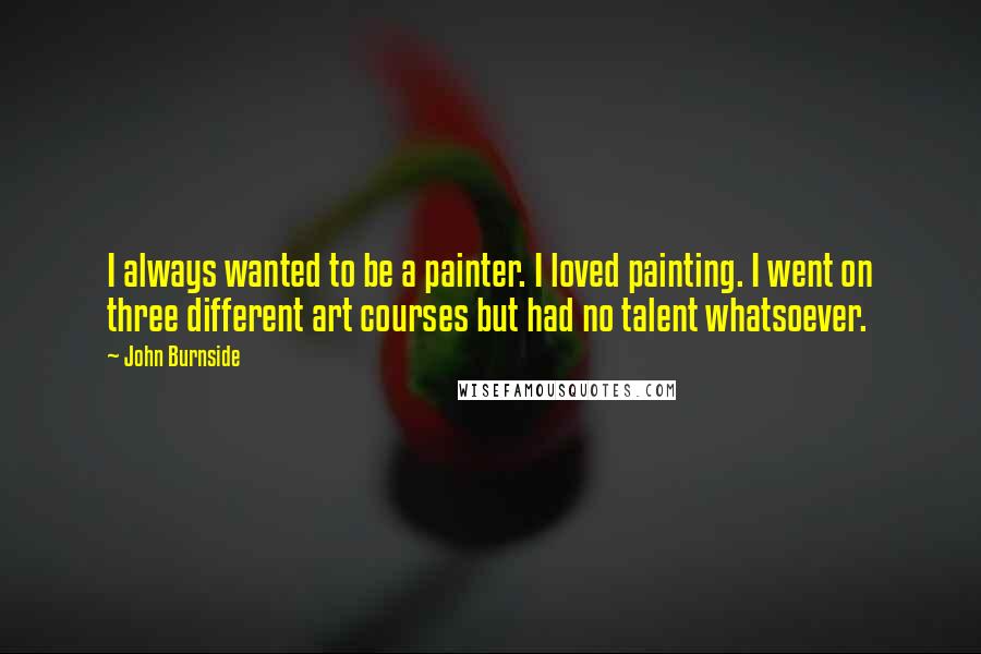 John Burnside Quotes: I always wanted to be a painter. I loved painting. I went on three different art courses but had no talent whatsoever.