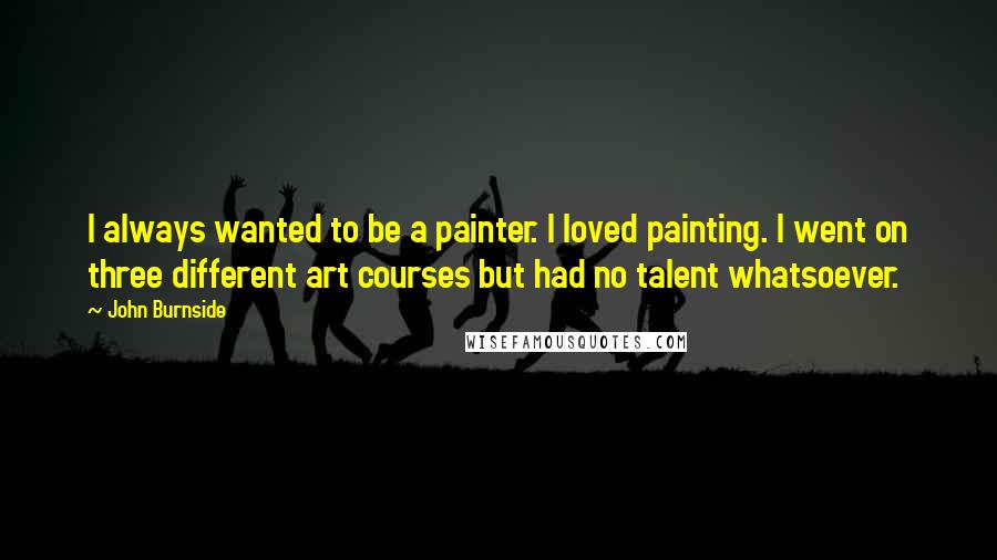 John Burnside Quotes: I always wanted to be a painter. I loved painting. I went on three different art courses but had no talent whatsoever.