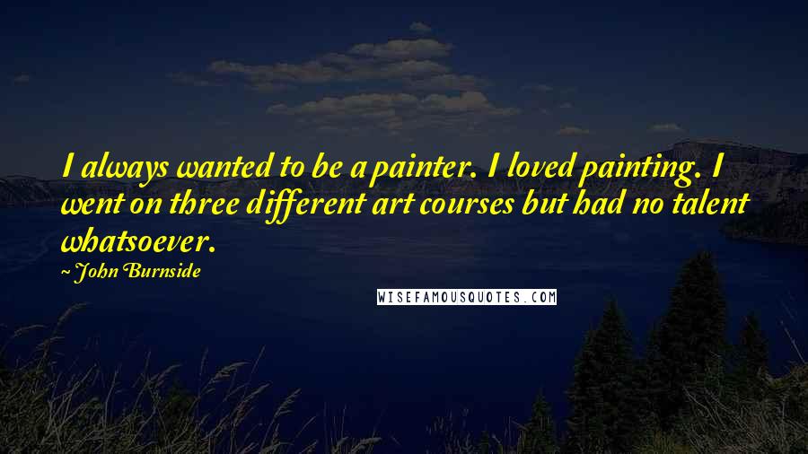 John Burnside Quotes: I always wanted to be a painter. I loved painting. I went on three different art courses but had no talent whatsoever.