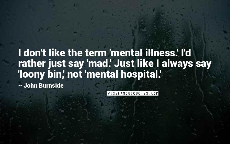 John Burnside Quotes: I don't like the term 'mental illness.' I'd rather just say 'mad.' Just like I always say 'loony bin,' not 'mental hospital.'