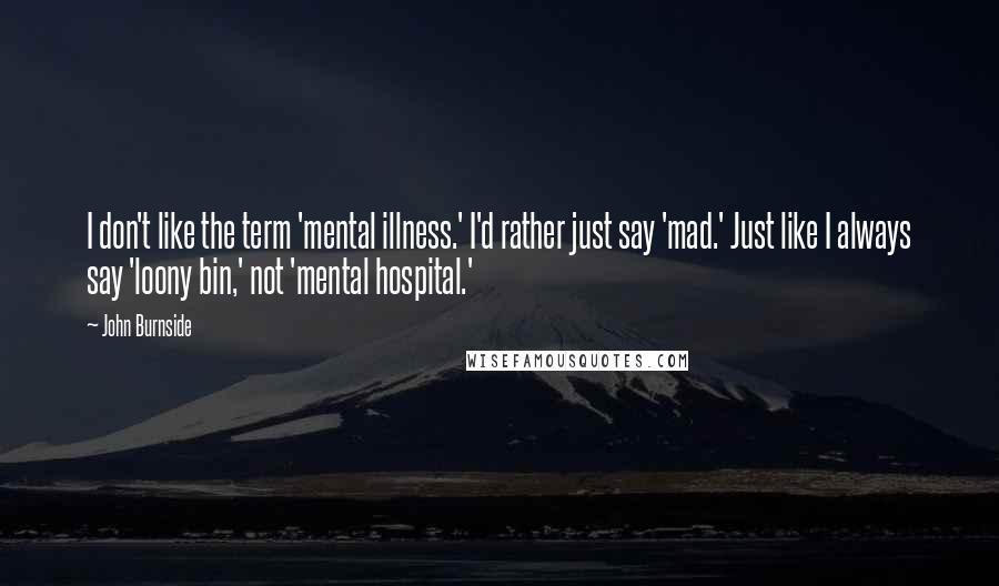 John Burnside Quotes: I don't like the term 'mental illness.' I'd rather just say 'mad.' Just like I always say 'loony bin,' not 'mental hospital.'