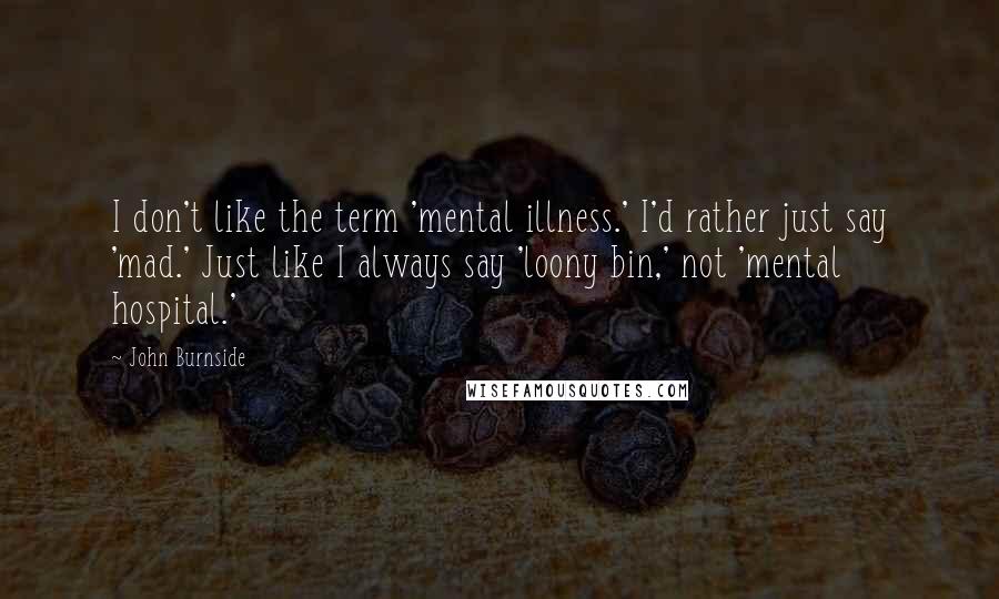 John Burnside Quotes: I don't like the term 'mental illness.' I'd rather just say 'mad.' Just like I always say 'loony bin,' not 'mental hospital.'