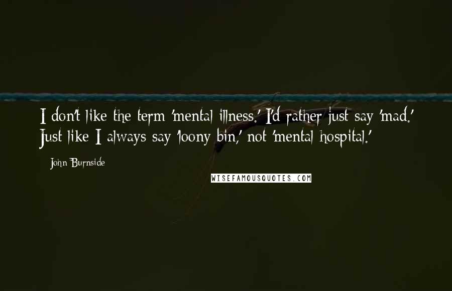 John Burnside Quotes: I don't like the term 'mental illness.' I'd rather just say 'mad.' Just like I always say 'loony bin,' not 'mental hospital.'