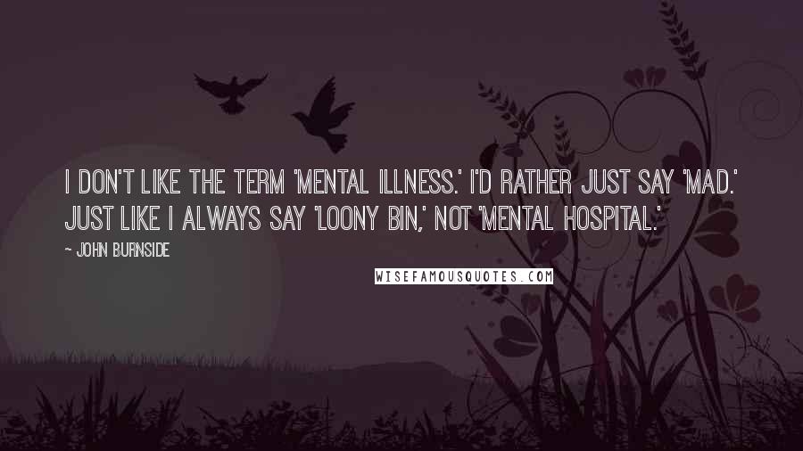 John Burnside Quotes: I don't like the term 'mental illness.' I'd rather just say 'mad.' Just like I always say 'loony bin,' not 'mental hospital.'