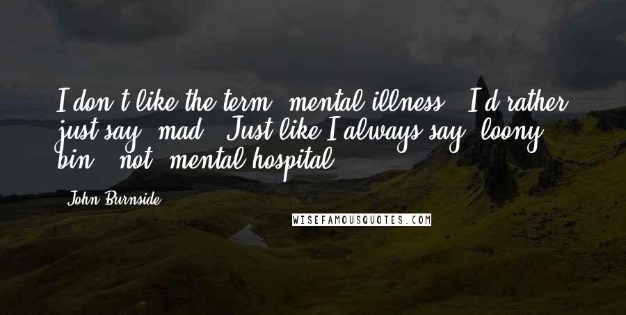 John Burnside Quotes: I don't like the term 'mental illness.' I'd rather just say 'mad.' Just like I always say 'loony bin,' not 'mental hospital.'