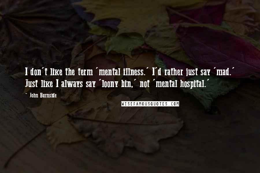 John Burnside Quotes: I don't like the term 'mental illness.' I'd rather just say 'mad.' Just like I always say 'loony bin,' not 'mental hospital.'