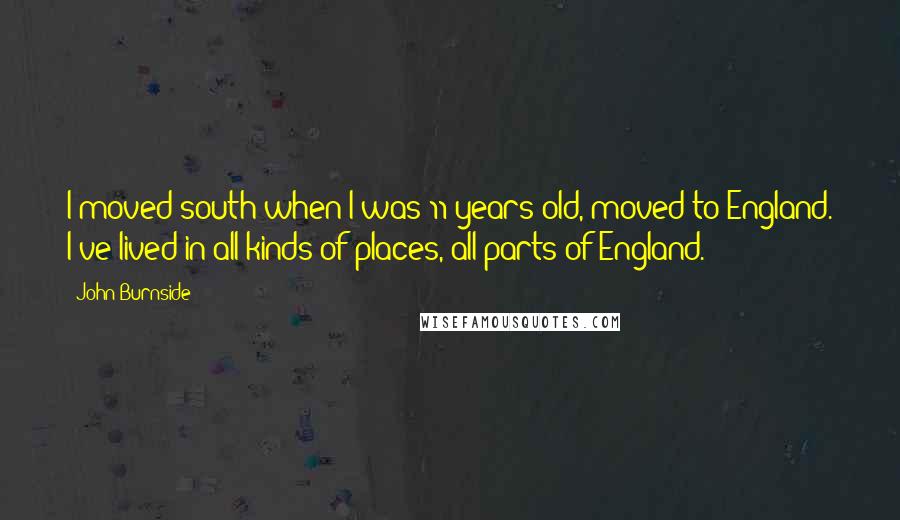 John Burnside Quotes: I moved south when I was 11 years old, moved to England. I've lived in all kinds of places, all parts of England.