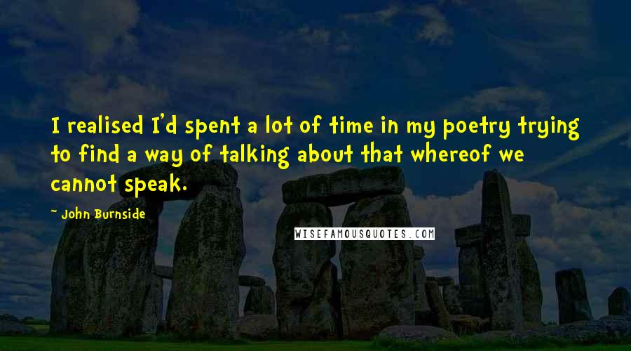John Burnside Quotes: I realised I'd spent a lot of time in my poetry trying to find a way of talking about that whereof we cannot speak.