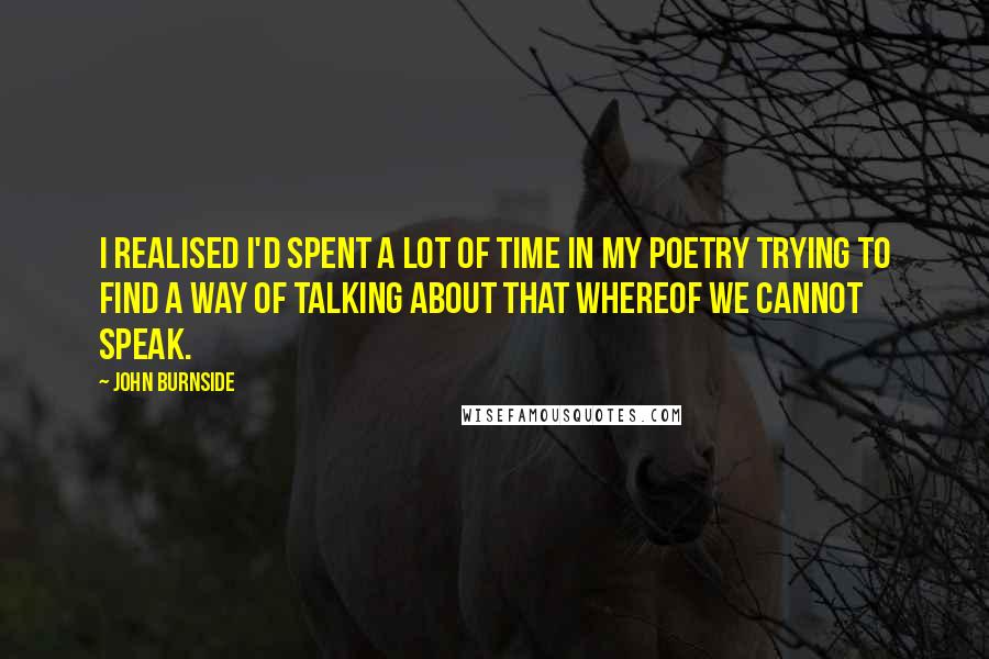 John Burnside Quotes: I realised I'd spent a lot of time in my poetry trying to find a way of talking about that whereof we cannot speak.