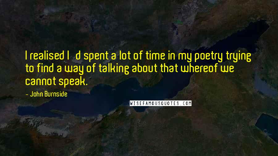 John Burnside Quotes: I realised I'd spent a lot of time in my poetry trying to find a way of talking about that whereof we cannot speak.