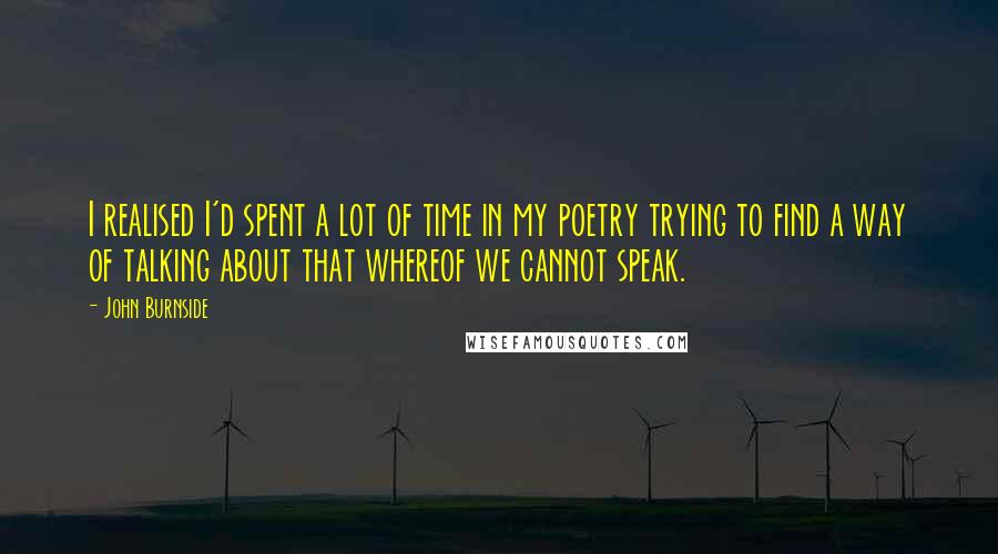 John Burnside Quotes: I realised I'd spent a lot of time in my poetry trying to find a way of talking about that whereof we cannot speak.