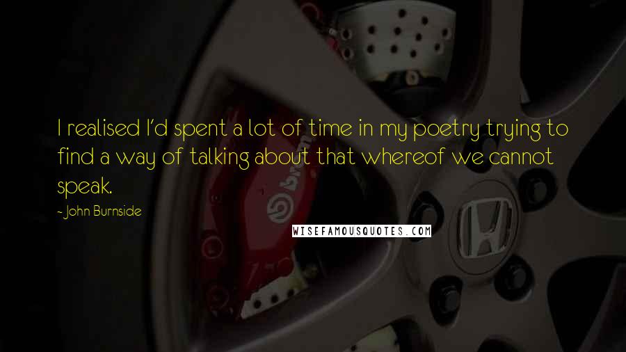 John Burnside Quotes: I realised I'd spent a lot of time in my poetry trying to find a way of talking about that whereof we cannot speak.