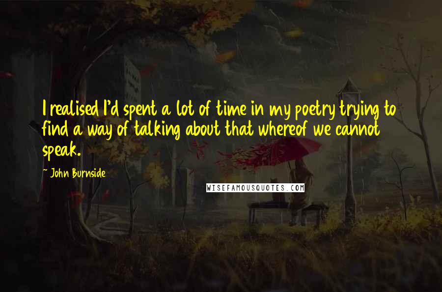 John Burnside Quotes: I realised I'd spent a lot of time in my poetry trying to find a way of talking about that whereof we cannot speak.