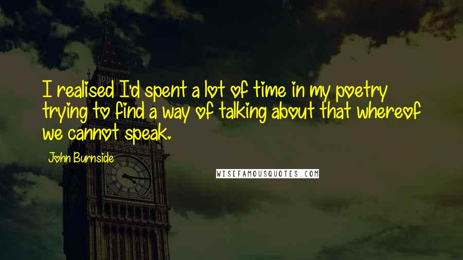 John Burnside Quotes: I realised I'd spent a lot of time in my poetry trying to find a way of talking about that whereof we cannot speak.