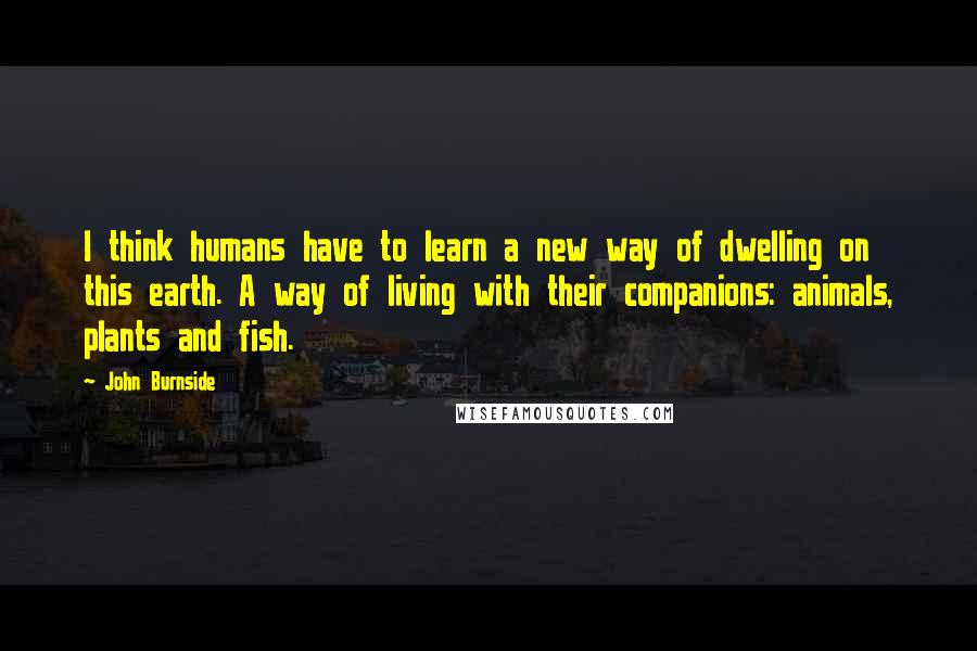 John Burnside Quotes: I think humans have to learn a new way of dwelling on this earth. A way of living with their companions: animals, plants and fish.