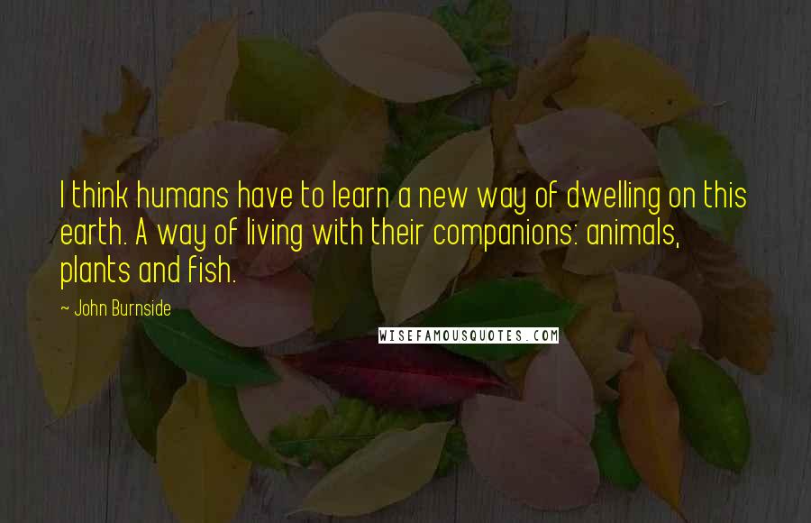 John Burnside Quotes: I think humans have to learn a new way of dwelling on this earth. A way of living with their companions: animals, plants and fish.