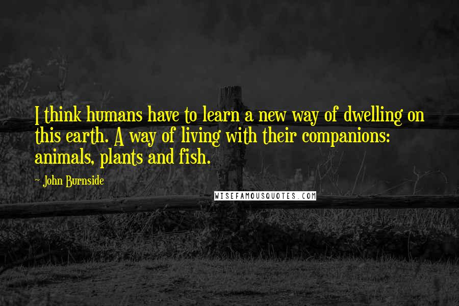 John Burnside Quotes: I think humans have to learn a new way of dwelling on this earth. A way of living with their companions: animals, plants and fish.