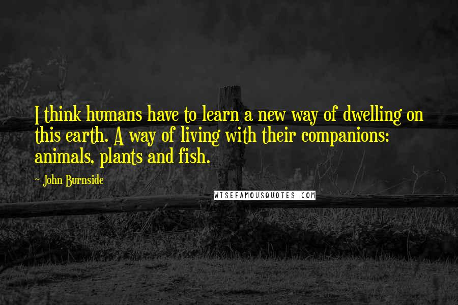 John Burnside Quotes: I think humans have to learn a new way of dwelling on this earth. A way of living with their companions: animals, plants and fish.