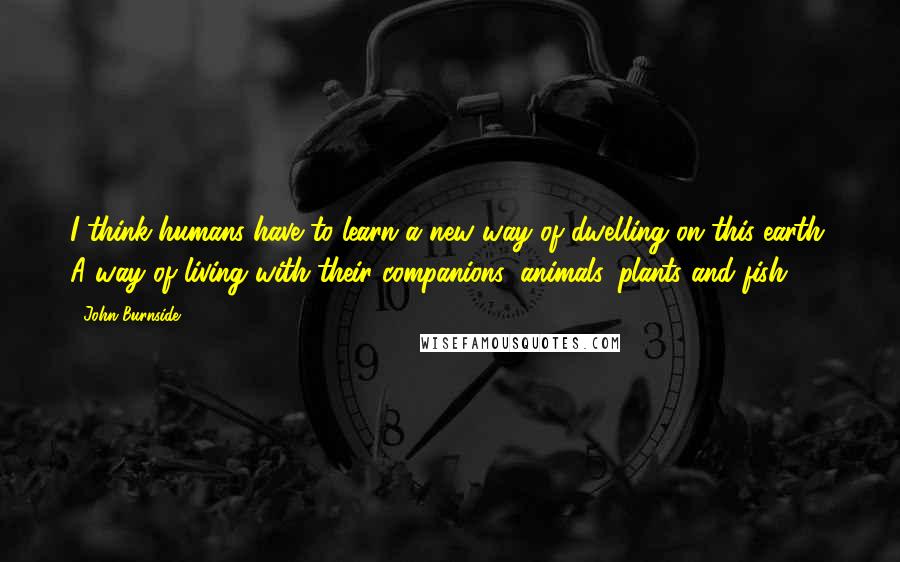 John Burnside Quotes: I think humans have to learn a new way of dwelling on this earth. A way of living with their companions: animals, plants and fish.