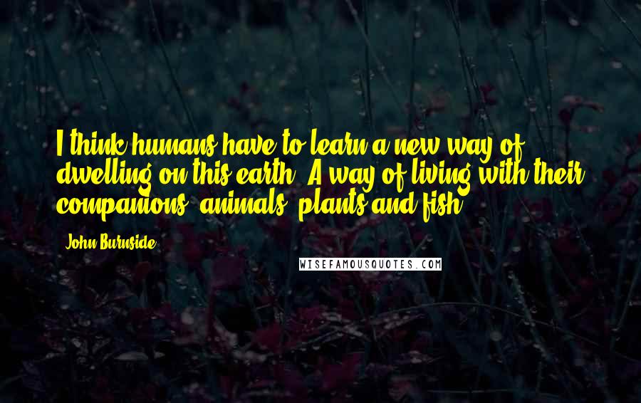 John Burnside Quotes: I think humans have to learn a new way of dwelling on this earth. A way of living with their companions: animals, plants and fish.