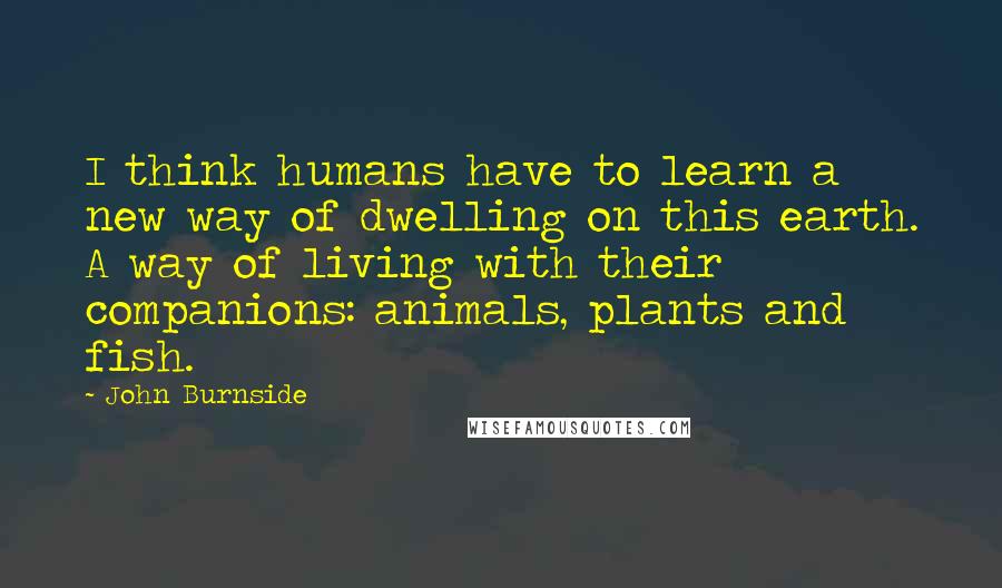 John Burnside Quotes: I think humans have to learn a new way of dwelling on this earth. A way of living with their companions: animals, plants and fish.