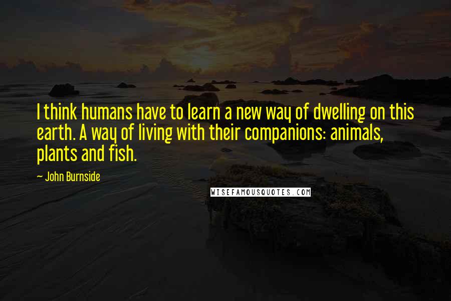 John Burnside Quotes: I think humans have to learn a new way of dwelling on this earth. A way of living with their companions: animals, plants and fish.