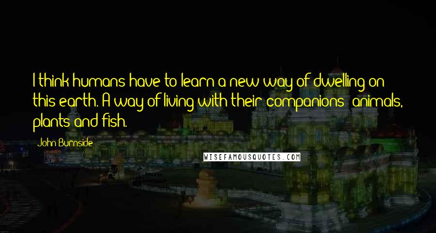 John Burnside Quotes: I think humans have to learn a new way of dwelling on this earth. A way of living with their companions: animals, plants and fish.