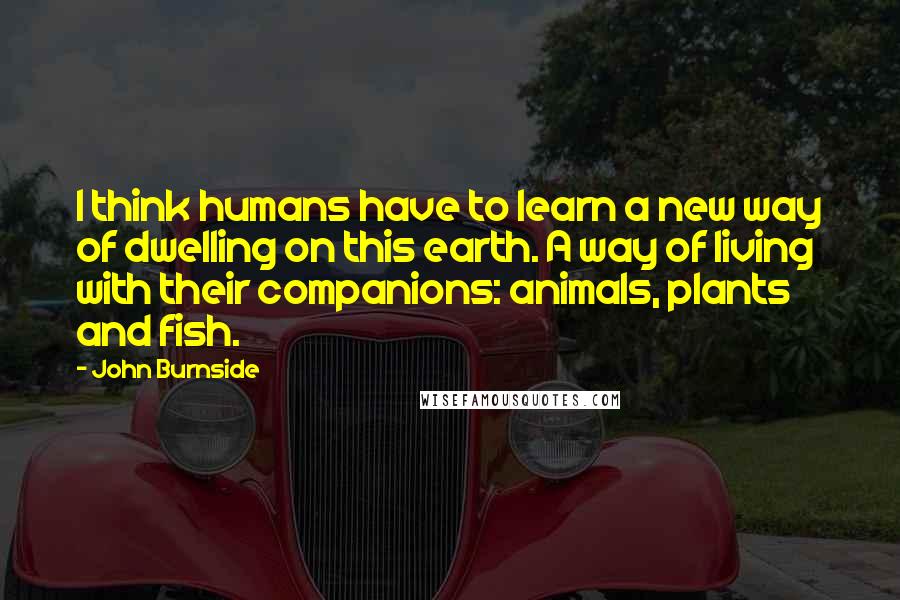 John Burnside Quotes: I think humans have to learn a new way of dwelling on this earth. A way of living with their companions: animals, plants and fish.