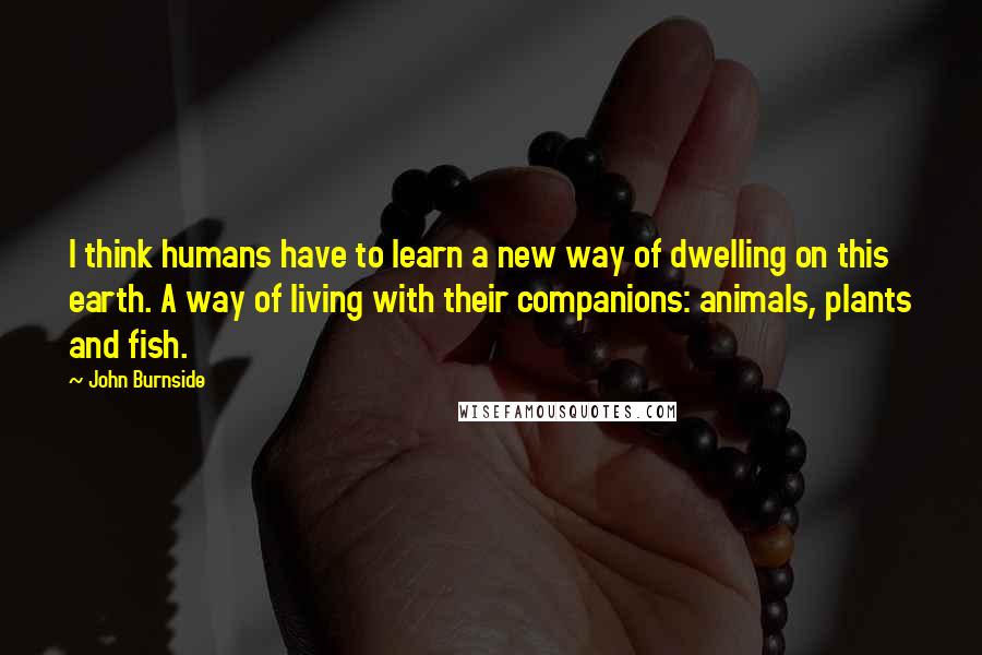 John Burnside Quotes: I think humans have to learn a new way of dwelling on this earth. A way of living with their companions: animals, plants and fish.