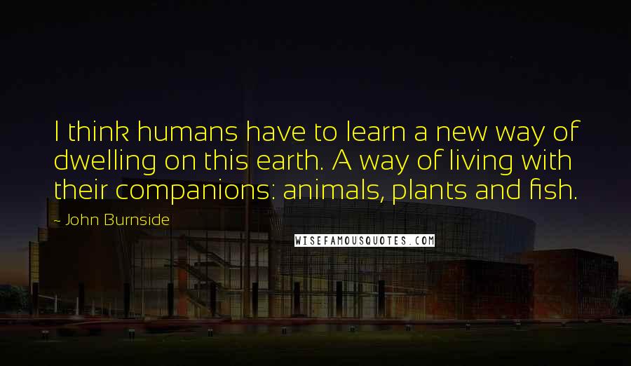 John Burnside Quotes: I think humans have to learn a new way of dwelling on this earth. A way of living with their companions: animals, plants and fish.