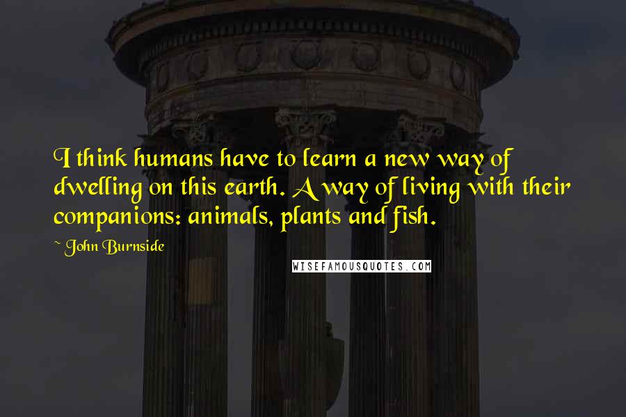 John Burnside Quotes: I think humans have to learn a new way of dwelling on this earth. A way of living with their companions: animals, plants and fish.