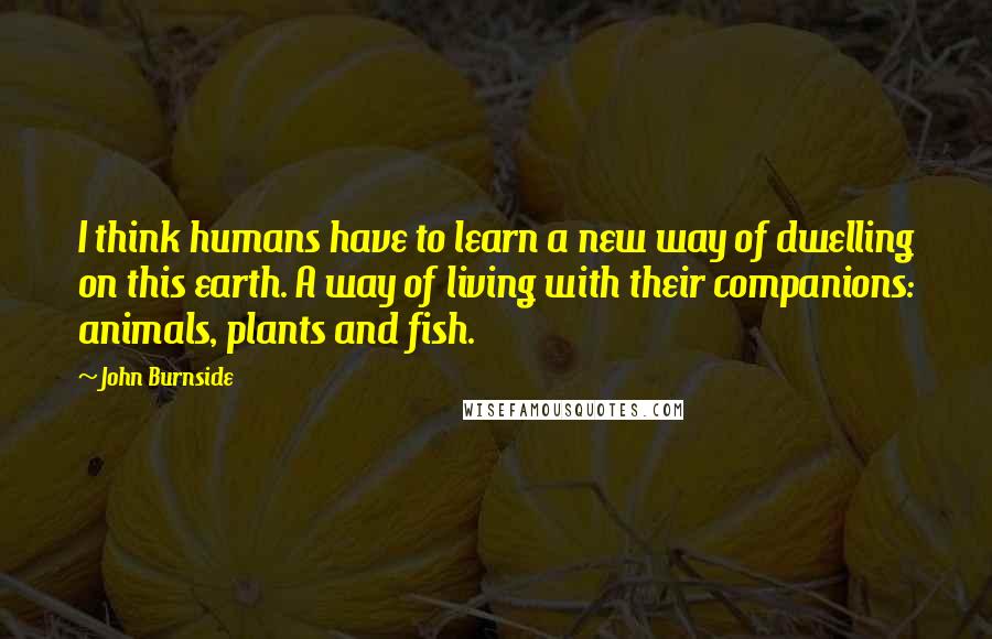 John Burnside Quotes: I think humans have to learn a new way of dwelling on this earth. A way of living with their companions: animals, plants and fish.