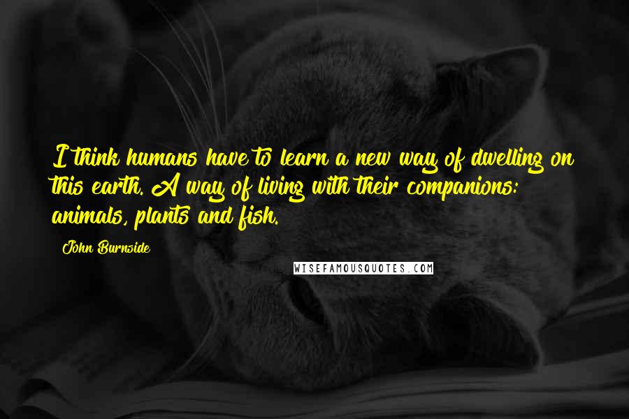 John Burnside Quotes: I think humans have to learn a new way of dwelling on this earth. A way of living with their companions: animals, plants and fish.