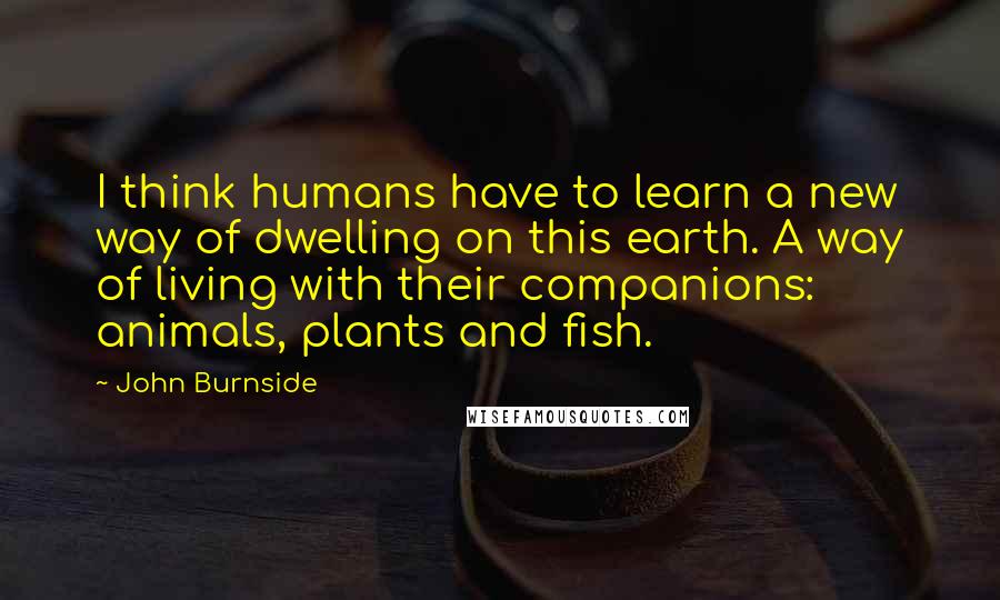 John Burnside Quotes: I think humans have to learn a new way of dwelling on this earth. A way of living with their companions: animals, plants and fish.