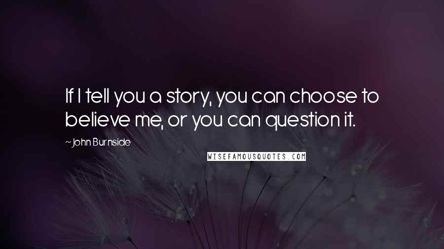 John Burnside Quotes: If I tell you a story, you can choose to believe me, or you can question it.