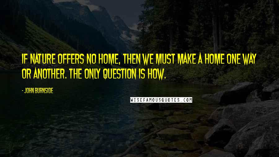 John Burnside Quotes: If nature offers no home, then we must make a home one way or another. The only question is how.