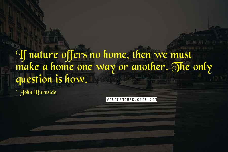 John Burnside Quotes: If nature offers no home, then we must make a home one way or another. The only question is how.