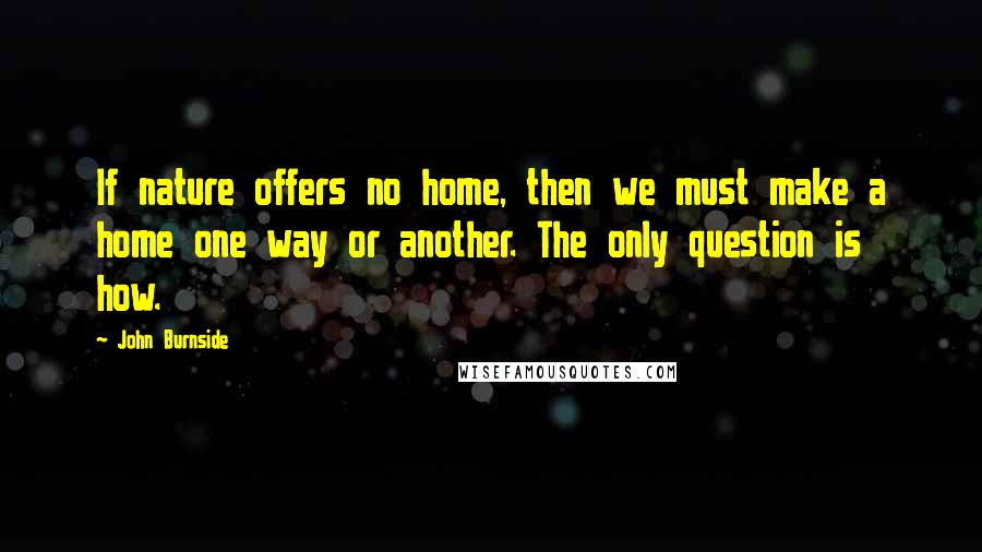 John Burnside Quotes: If nature offers no home, then we must make a home one way or another. The only question is how.