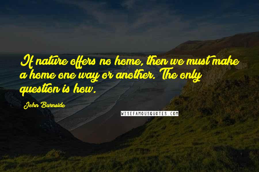 John Burnside Quotes: If nature offers no home, then we must make a home one way or another. The only question is how.