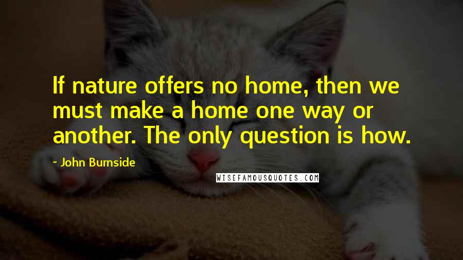 John Burnside Quotes: If nature offers no home, then we must make a home one way or another. The only question is how.