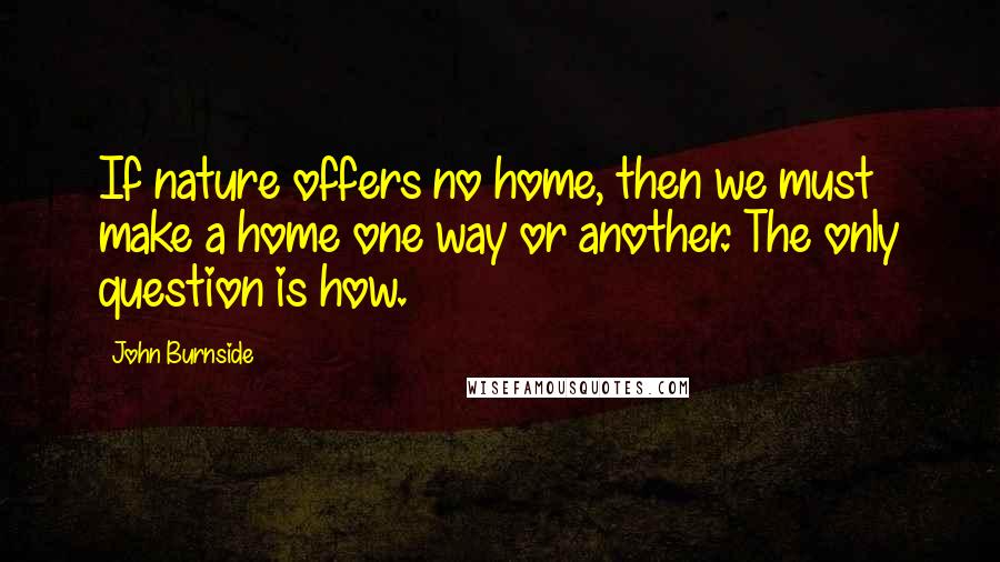 John Burnside Quotes: If nature offers no home, then we must make a home one way or another. The only question is how.