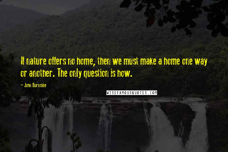 John Burnside Quotes: If nature offers no home, then we must make a home one way or another. The only question is how.