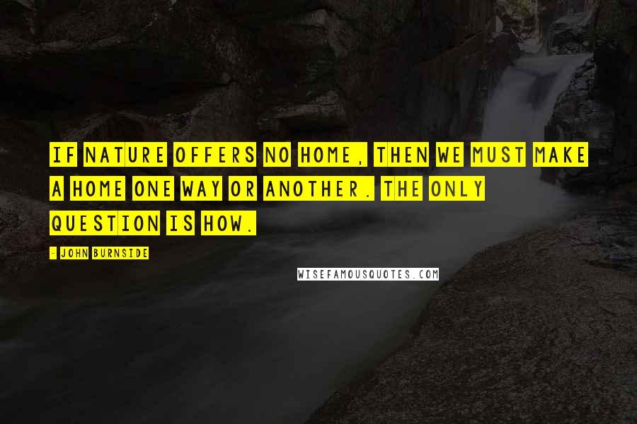 John Burnside Quotes: If nature offers no home, then we must make a home one way or another. The only question is how.