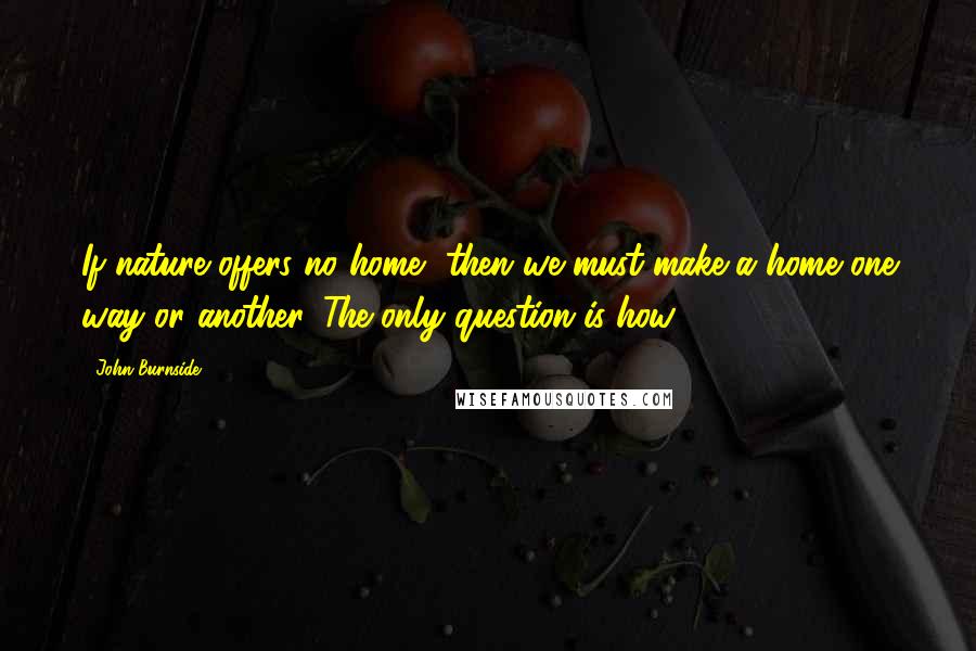 John Burnside Quotes: If nature offers no home, then we must make a home one way or another. The only question is how.