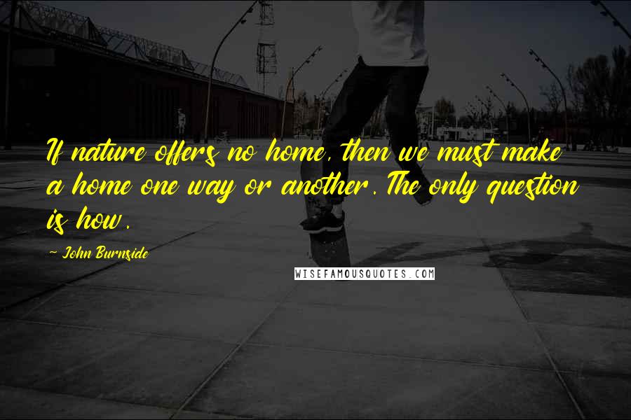 John Burnside Quotes: If nature offers no home, then we must make a home one way or another. The only question is how.