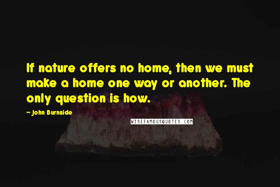 John Burnside Quotes: If nature offers no home, then we must make a home one way or another. The only question is how.