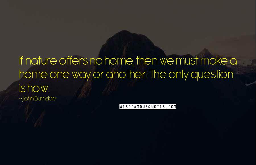 John Burnside Quotes: If nature offers no home, then we must make a home one way or another. The only question is how.