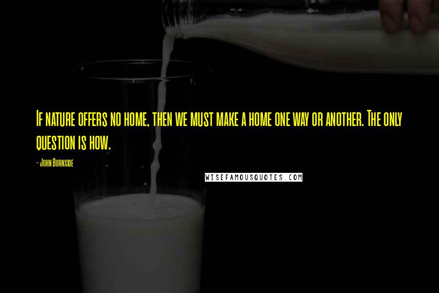 John Burnside Quotes: If nature offers no home, then we must make a home one way or another. The only question is how.