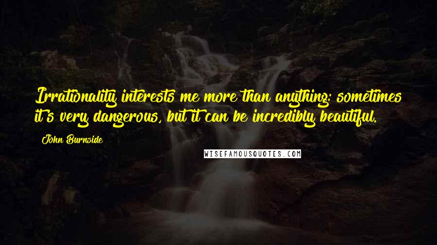 John Burnside Quotes: Irrationality interests me more than anything: sometimes it's very dangerous, but it can be incredibly beautiful.